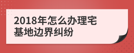 2018年怎么办理宅基地边界纠纷