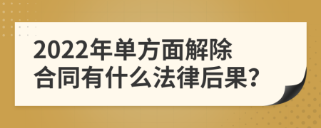 2022年单方面解除合同有什么法律后果？