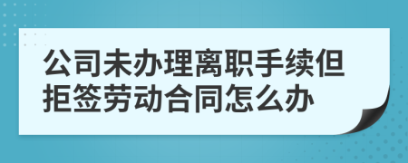 公司未办理离职手续但拒签劳动合同怎么办