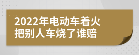 2022年电动车着火把别人车烧了谁赔