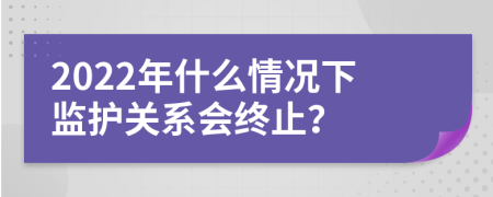 2022年什么情况下监护关系会终止？