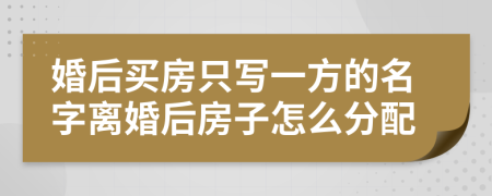 婚后买房只写一方的名字离婚后房子怎么分配