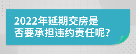 2022年延期交房是否要承担违约责任呢？