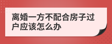 离婚一方不配合房子过户应该怎么办