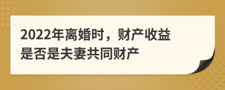 2022年离婚时，财产收益是否是夫妻共同财产