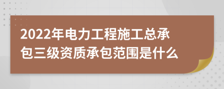 2022年电力工程施工总承包三级资质承包范围是什么