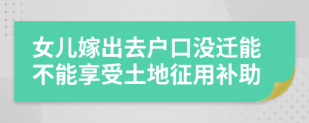 女儿嫁出去户口没迁能不能享受土地征用补助