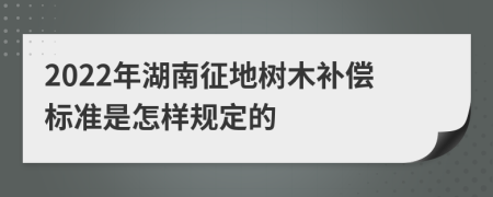 2022年湖南征地树木补偿标准是怎样规定的