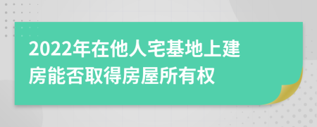 2022年在他人宅基地上建房能否取得房屋所有权