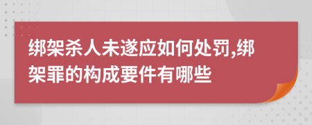 绑架杀人未遂应如何处罚,绑架罪的构成要件有哪些