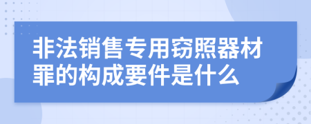 非法销售专用窃照器材罪的构成要件是什么