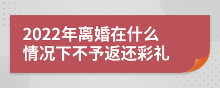 2022年离婚在什么情况下不予返还彩礼