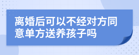 离婚后可以不经对方同意单方送养孩子吗