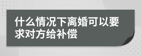 什么情况下离婚可以要求对方给补偿