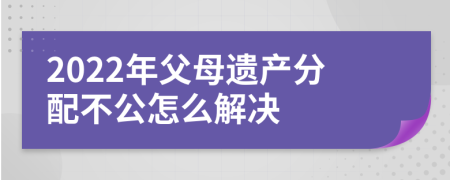 2022年父母遗产分配不公怎么解决