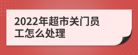 2022年超市关门员工怎么处理