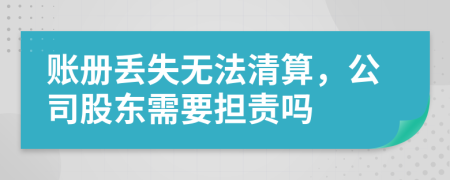 账册丢失无法清算，公司股东需要担责吗