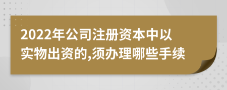 2022年公司注册资本中以实物出资的,须办理哪些手续