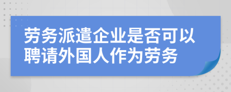 劳务派遣企业是否可以聘请外国人作为劳务