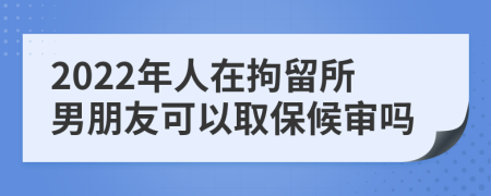 2022年人在拘留所男朋友可以取保候审吗