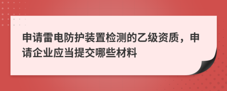 申请雷电防护装置检测的乙级资质，申请企业应当提交哪些材料