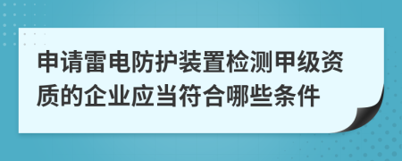 申请雷电防护装置检测甲级资质的企业应当符合哪些条件