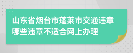 山东省烟台市蓬莱市交通违章哪些违章不适合网上办理