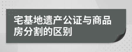 宅基地遗产公证与商品房分割的区别