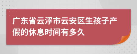 广东省云浮市云安区生孩子产假的休息时间有多久