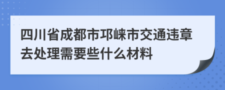 四川省成都市邛崃市交通违章去处理需要些什么材料