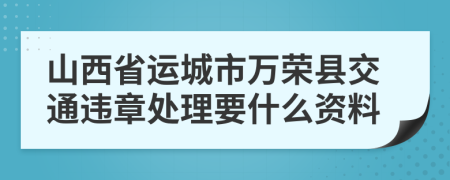 山西省运城市万荣县交通违章处理要什么资料