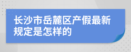 长沙市岳麓区产假最新规定是怎样的