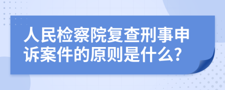 人民检察院复查刑事申诉案件的原则是什么?