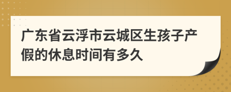 广东省云浮市云城区生孩子产假的休息时间有多久