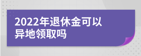 2022年退休金可以异地领取吗