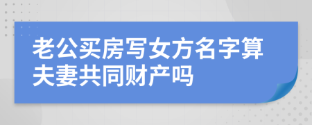 老公买房写女方名字算夫妻共同财产吗