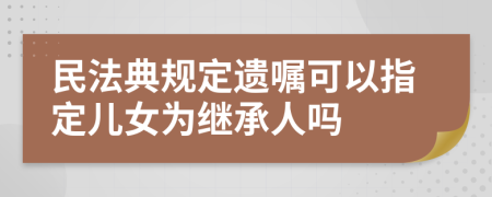 民法典规定遗嘱可以指定儿女为继承人吗