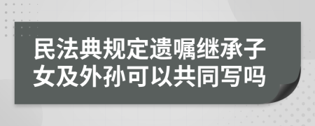 民法典规定遗嘱继承子女及外孙可以共同写吗