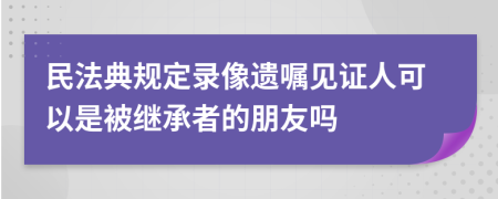 民法典规定录像遗嘱见证人可以是被继承者的朋友吗