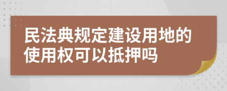 民法典规定建设用地的使用权可以抵押吗