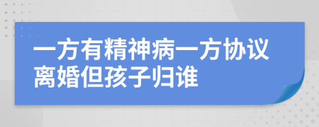 一方有精神病一方协议离婚但孩子归谁