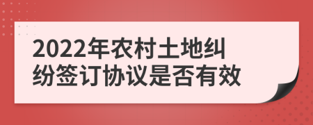 2022年农村土地纠纷签订协议是否有效
