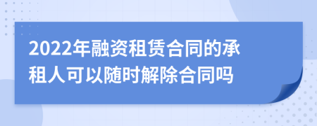 2022年融资租赁合同的承租人可以随时解除合同吗