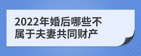 2022年婚后哪些不属于夫妻共同财产