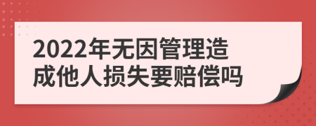 2022年无因管理造成他人损失要赔偿吗