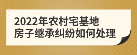2022年农村宅基地房子继承纠纷如何处理