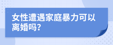 女性遭遇家庭暴力可以离婚吗？