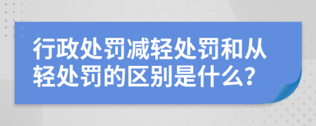 行政处罚减轻处罚和从轻处罚的区别是什么？