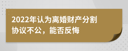 2022年认为离婚财产分割协议不公，能否反悔