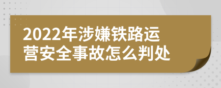 2022年涉嫌铁路运营安全事故怎么判处